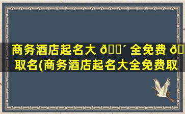 商务酒店起名大 🐴 全免费 🦆 取名(商务酒店起名大全免费取名字)